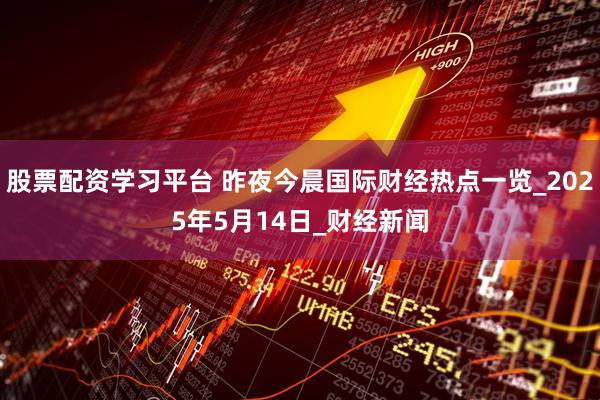股票配资学习平台 昨夜今晨国际财经热点一览_2025年5月14日_财经新闻