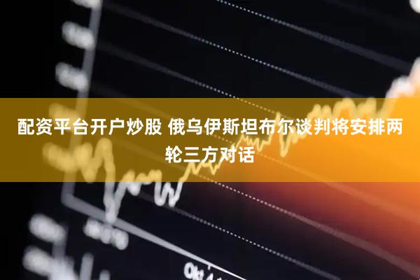 配资平台开户炒股 俄乌伊斯坦布尔谈判将安排两轮三方对话