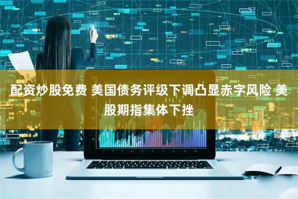 配资炒股免费 美国债务评级下调凸显赤字风险 美股期指集体下挫