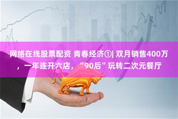 网络在线股票配资 青春经济①| 双月销售400万，一年连开六店，“90后”玩转二次元餐厅