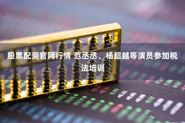 股票配资官网行情 范丞丞、杨超越等演员参加税法培训