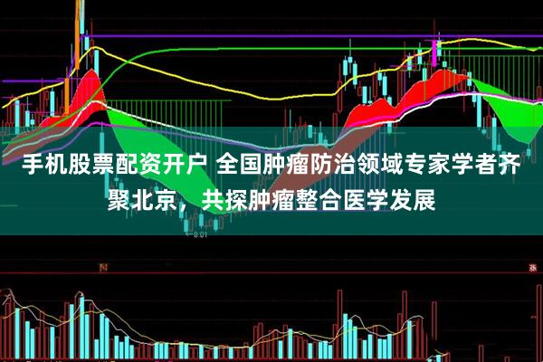 手机股票配资开户 全国肿瘤防治领域专家学者齐聚北京，共探肿瘤整合医学发展
