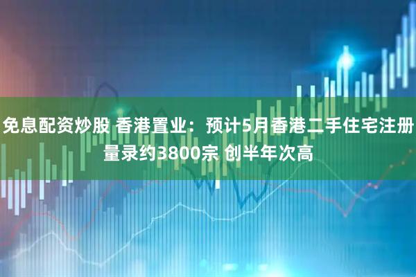 免息配资炒股 香港置业：预计5月香港二手住宅注册量录约3800宗 创半年次高