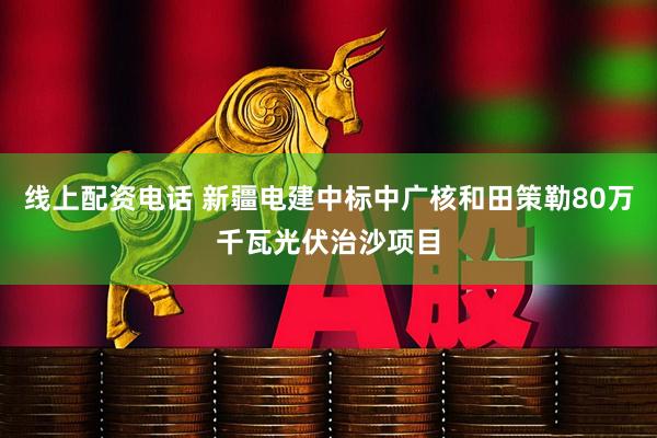 线上配资电话 新疆电建中标中广核和田策勒80万千瓦光伏治沙项目