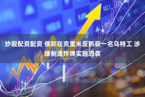 炒股配资配资 俄称在克里米亚抓获一名乌特工 涉嫌制造炸弹实施恐袭