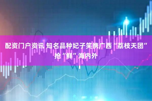 配资门户资讯 知名品种妃子笑携广西“荔枝天团”抢“鲜”海内外