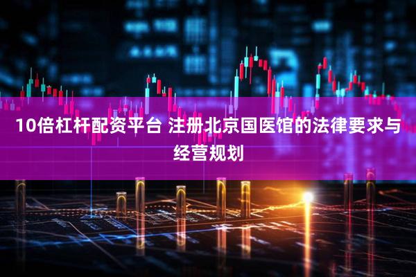 10倍杠杆配资平台 注册北京国医馆的法律要求与经营规划