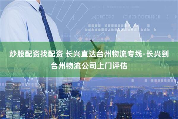 炒股配资找配资 长兴直达台州物流专线-长兴到台州物流公司上门评估