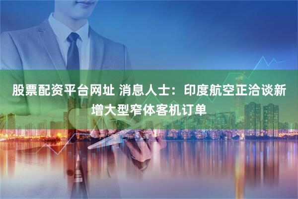 股票配资平台网址 消息人士：印度航空正洽谈新增大型窄体客机订单