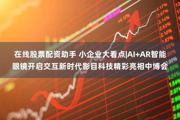 在线股票配资助手 小企业大看点|AI+AR智能眼镜开启交互新时代影目科技精彩亮相中博会