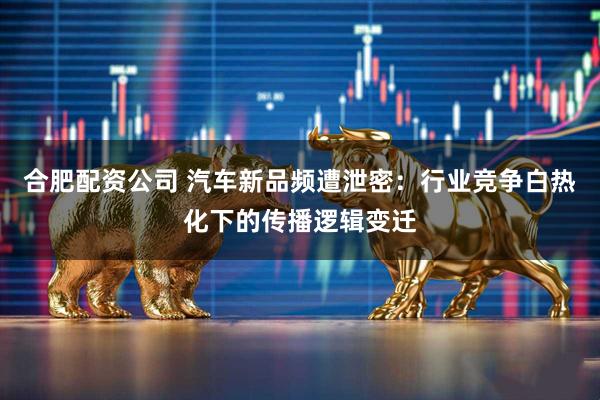 合肥配资公司 汽车新品频遭泄密：行业竞争白热化下的传播逻辑变迁