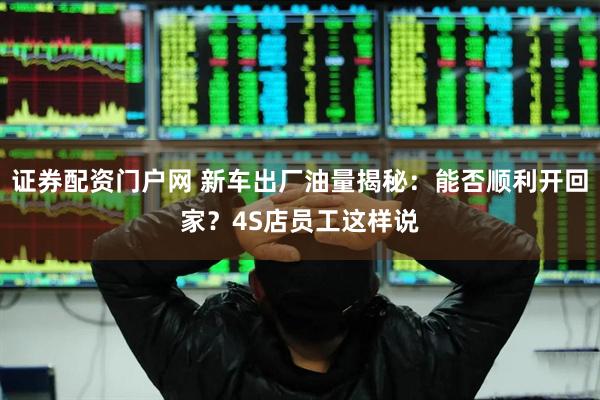 证券配资门户网 新车出厂油量揭秘：能否顺利开回家？4S店员工这样说