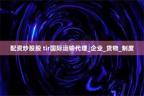 配资炒股股 tir国际运输代理_企业_货物_制度