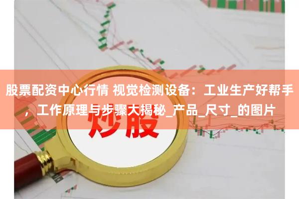 股票配资中心行情 视觉检测设备：工业生产好帮手，工作原理与步骤大揭秘_产品_尺寸_的图片