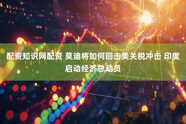 配资知识网配资 莫迪将如何回击美关税冲击 印度启动经济总动员