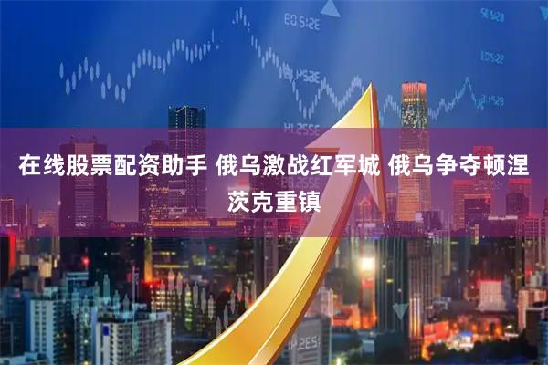 在线股票配资助手 俄乌激战红军城 俄乌争夺顿涅茨克重镇