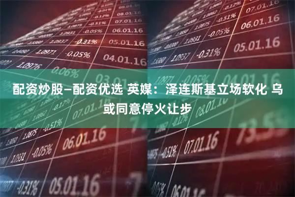 配资炒股—配资优选 英媒：泽连斯基立场软化 乌或同意停火让步