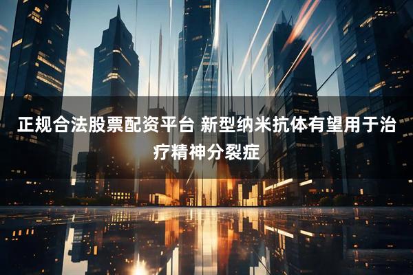 正规合法股票配资平台 新型纳米抗体有望用于治疗精神分裂症