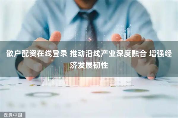 散户配资在线登录 推动沿线产业深度融合 增强经济发展韧性
