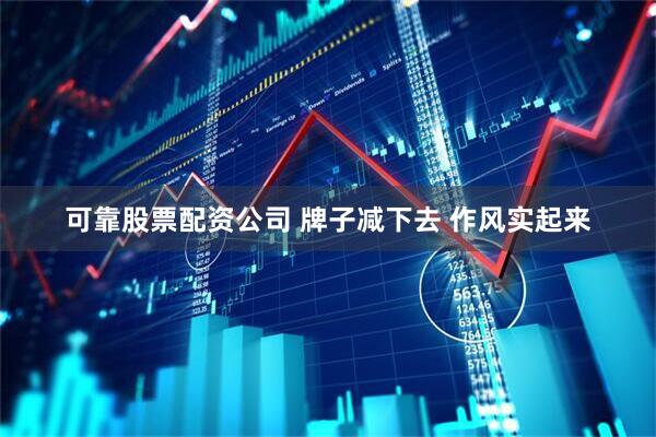 可靠股票配资公司 牌子减下去 作风实起来