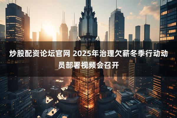 炒股配资论坛官网 2025年治理欠薪冬季行动动员部署视频会召开